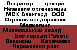 Оператор Call-центра › Название организации ­ МСК Авангард, ООО › Отрасль предприятия ­ Маркетинг › Минимальный оклад ­ 30 000 - Все города Работа » Вакансии   . Карачаево-Черкесская респ.